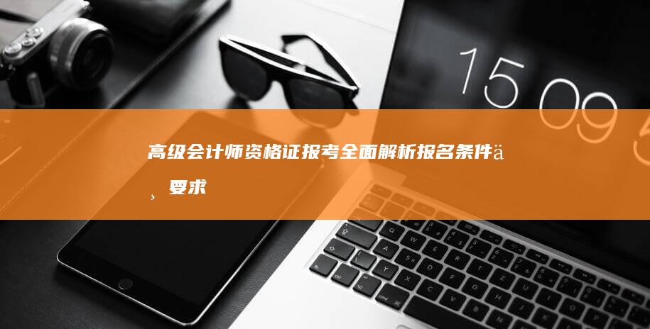 高级会计师资格证报考：全面解析报名条件与要求